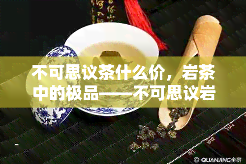 不可思议茶什么价，岩茶中的极品——不可思议岩茶会