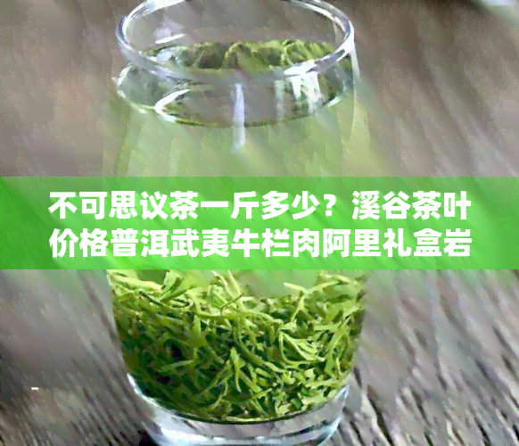 不可思议茶一斤多少？溪谷茶叶价格普洱武夷牛栏肉阿里礼盒岩茶不可错过！