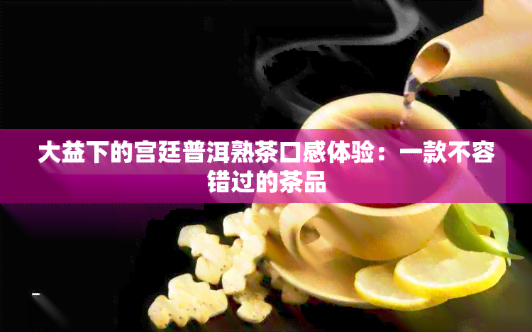 大益下的宫廷普洱熟茶口感体验：一款不容错过的茶品