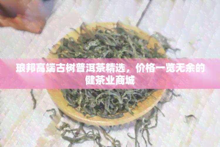 琅邦高端古树普洱茶精选，价格一览无余的健茶业商城