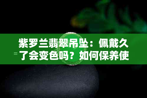 紫罗兰翡翠吊坠：佩戴久了会变色吗？如何保养使其保持鲜艳紫色？