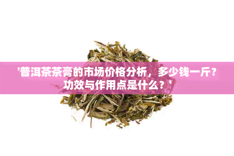 '普洱茶茶膏的市场价格分析，多少钱一斤？功效与作用点是什么？'