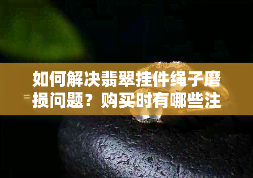 如何解决翡翠挂件绳子磨损问题？购买时有哪些注意事项？