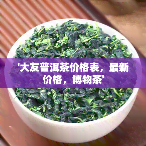 '大友普洱茶价格表，最新价格，博物茶'