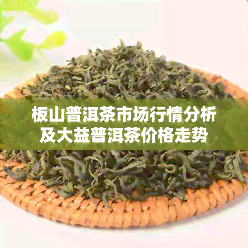 板山普洱茶市场行情分析及大益普洱茶价格走势