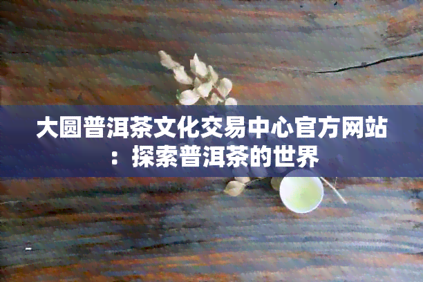 大圆普洱茶文化交易中心官方网站：探索普洱茶的世界