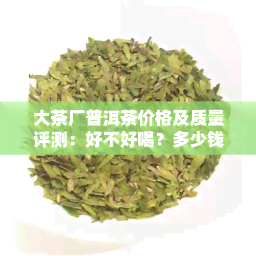 大茶厂普洱茶价格及质量评测：好不好喝？多少钱一饼？