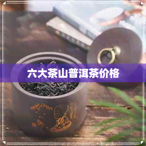 六大茶山普洱茶价格