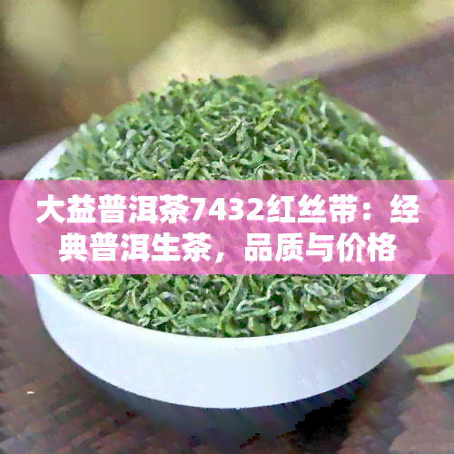 大益普洱茶7432红丝带：经典普洱生茶，品质与价格的完美结合