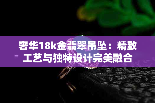 奢华18k金翡翠吊坠：精致工艺与独特设计完美融合