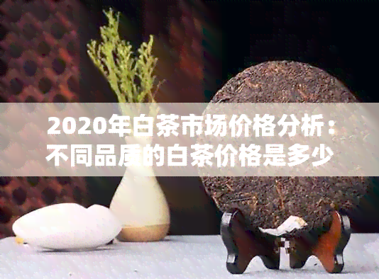 2020年白茶市场价格分析：不同品质的白茶价格是多少？