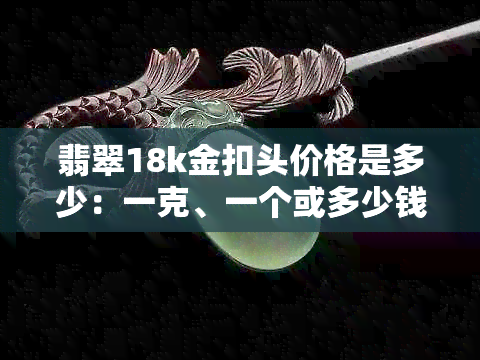 翡翠18k金扣头价格是多少：一克、一个或多少钱？