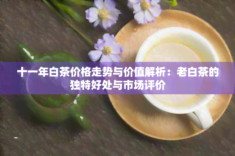 十一年白茶价格走势与价值解析：老白茶的独特好处与市场评价