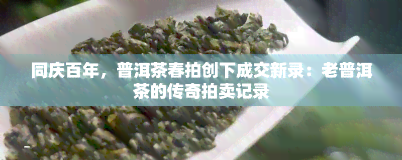 同庆百年，普洱茶春拍创下成交新录：老普洱茶的传奇拍卖记录