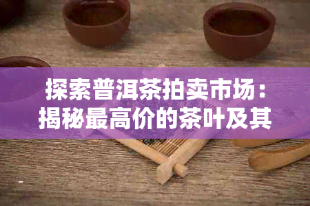 探索普洱茶拍卖市场：揭秘更高价的茶叶及其背后故事