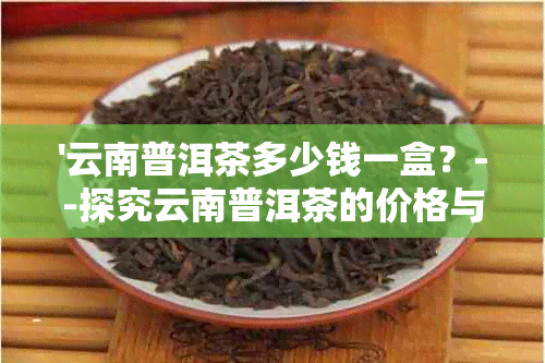 '云南普洱茶多少钱一盒？--探究云南普洱茶的价格与品质'