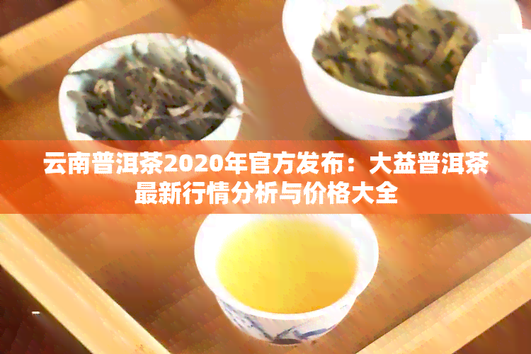 云南普洱茶2020年官方发布：大益普洱茶最新行情分析与价格大全