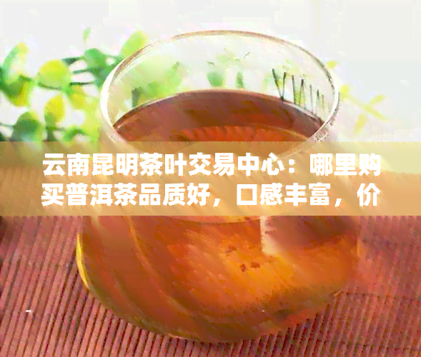 云南昆明茶叶交易中心：哪里购买普洱茶品质好，口感丰富，价格性价比高？