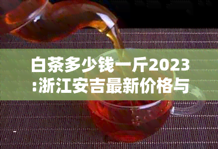 白茶多少钱一斤2023:浙江安吉最新价格与市场趋势解析