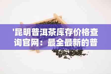 '昆明普洱茶库存价格查询官网：最全最新的普洱茶仓库及价格信息'