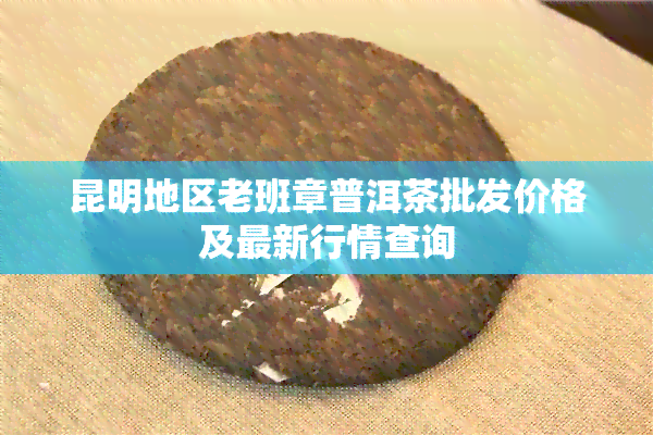 昆明地区老班章普洱茶批发价格及最新行情查询