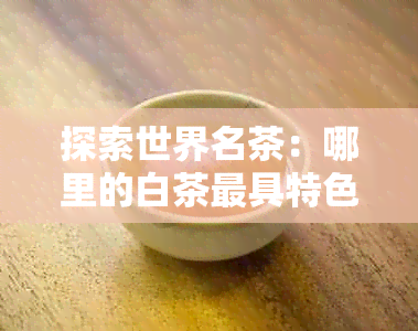 探索世界名茶：哪里的白茶更具特色与影响力？