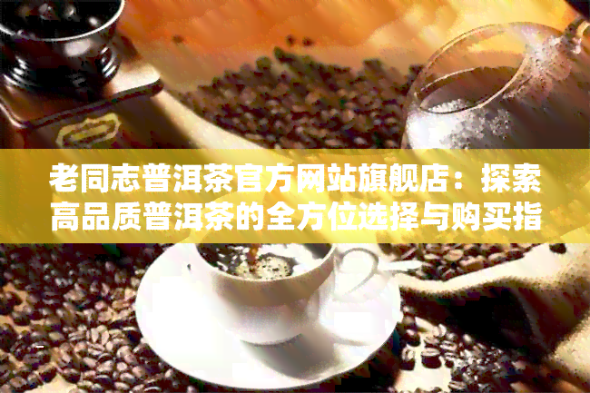 老同志普洱茶官方网站旗舰店：探索高品质普洱茶的全方位选择与购买指南