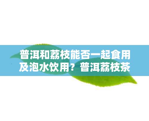 普洱和荔枝能否一起食用及泡水饮用？普洱荔枝茶的制作方法以及相关景点。