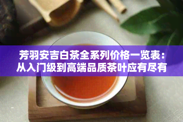 芳羽安吉白茶全系列价格一览表：从入门级到高端品质茶叶应有尽有