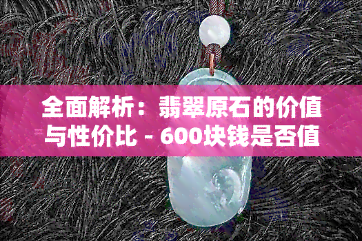 全面解析：翡翠原石的价值与性价比 - 600块钱是否值得购买？