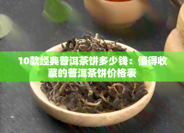 10款经典普洱茶饼多少钱：值得收藏的普洱茶饼价格表