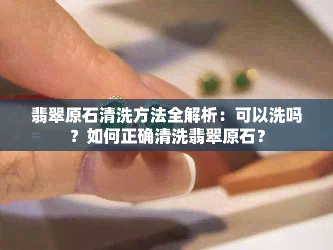 翡翠原石清洗方法全解析：可以洗吗？如何正确清洗翡翠原石？