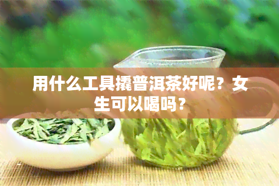 用什么工具撬普洱茶好呢？女生可以喝吗？