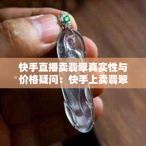 快手直播卖翡翠真实性与价格疑问：快手上卖翡翠真还是假？