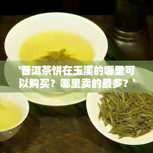 '普洱茶饼在玉溪的哪里可以购买？哪里卖的最多？'