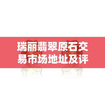 瑞丽翡翠原石交易市场地址及评价：探索瑞丽翡翠场，了解行业动态。