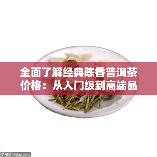 全面了解经典陈香普洱茶价格：从入门级到高端品种，一次解答所有疑问