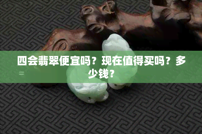 四会翡翠便宜吗？现在值得买吗？多少钱？