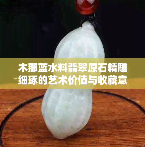 木那蓝水料翡翠原石精雕细琢的艺术价值与收藏意义