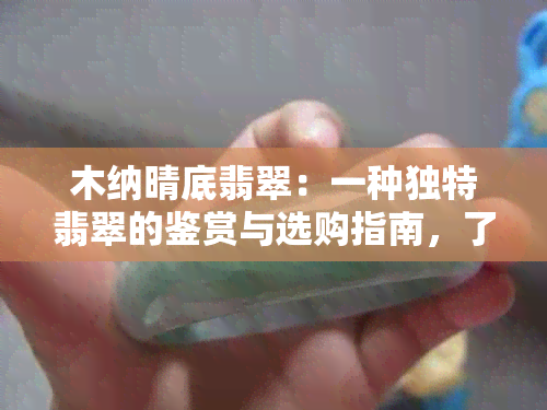 木纳晴底翡翠：一种独特翡翠的鉴赏与选购指南，了解其品质、价值和保养方法