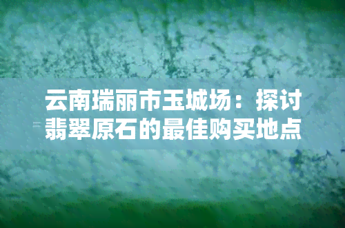 云南瑞丽市玉城场：探讨翡翠原石的更佳购买地点与品质