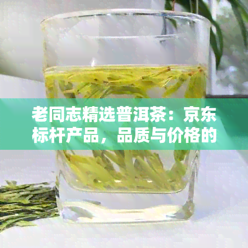 老同志精选普洱茶：京东标杆产品，品质与价格的完美结合