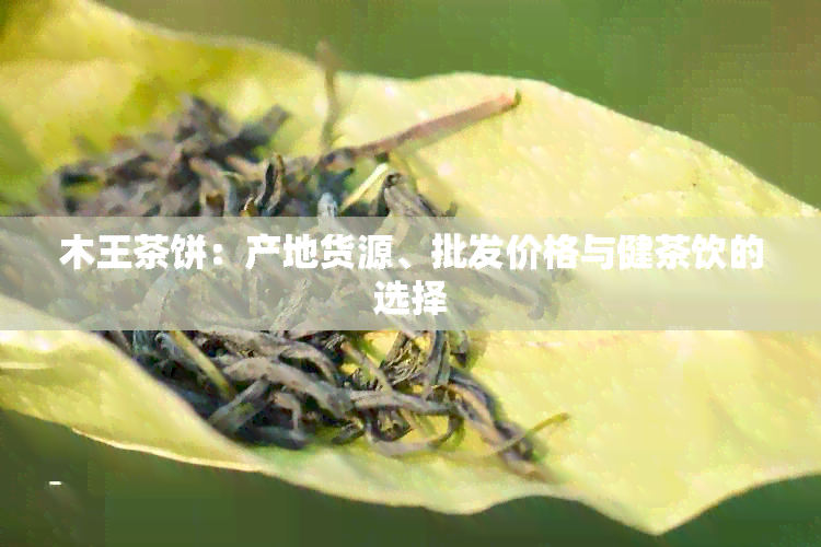 木王茶饼：产地货源、批发价格与健茶饮的选择