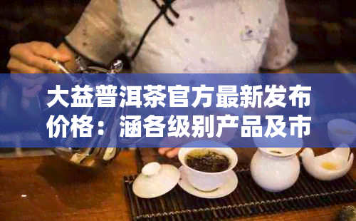 大益普洱茶官方最新发布价格：涵各级别产品及市场行情，助您轻松选购！