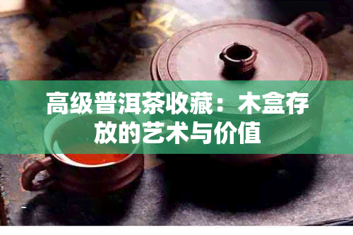 高级普洱茶收藏：木盒存放的艺术与价值