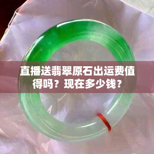 直播送翡翠原石出运费值得吗？现在多少钱？