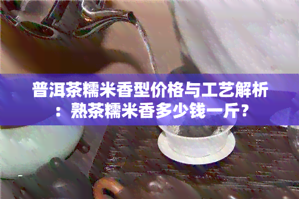 普洱茶糯米香型价格与工艺解析：熟茶糯米香多少钱一斤？