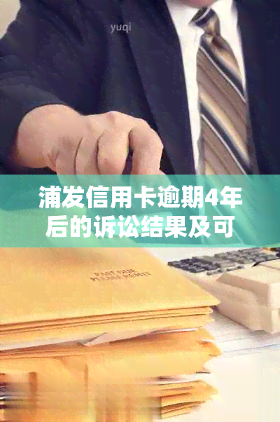 浦发信用卡逾期4年后的诉讼结果及可能影响：用户全面了解和应对策略