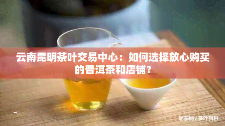 云南昆明茶叶交易中心：如何选择放心购买的普洱茶和店铺？