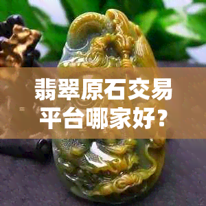 翡翠原石交易平台哪家好？如何选择信誉可靠的翡翠原石购买渠道？